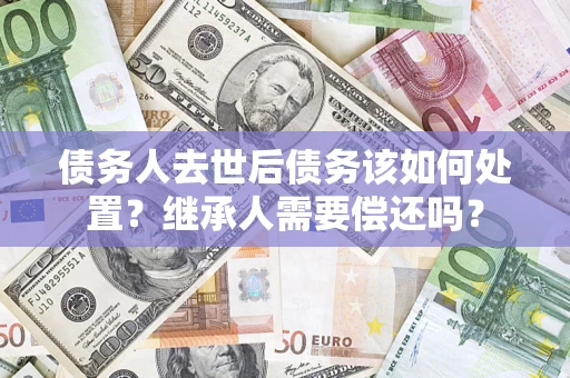 济南债务人去世后债务该如何处置？继承人需要偿还吗？