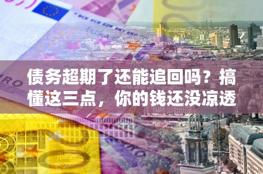济南债务超期了还能追回吗？搞懂这三点，你的钱还没凉透