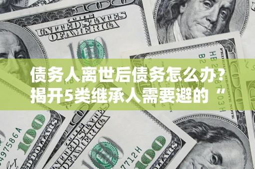 济南债务人离世后债务怎么办？揭开5类继承人需要避的“坑”